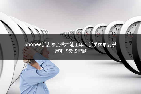 Shopee新店怎么做才能出单？新手卖家要掌握哪些卖货思路