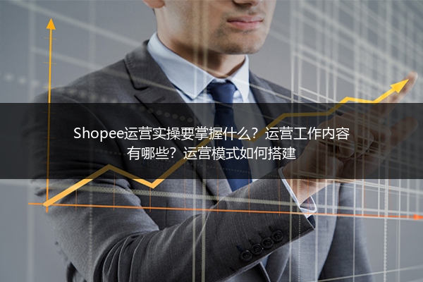 Shopee运营实操要掌握什么?运营工作内容有哪些?运营模式如何搭建