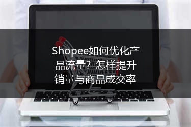 Shopee如何优化产品流量？怎样提升销量与商品成交率