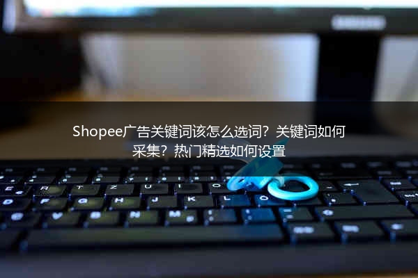 Shopee广告关键词该怎么选词？关键词如何采集？热门精选如何设置