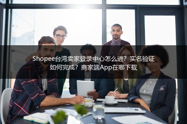 Shopee台湾卖家登录中心怎么进？实名验证如何完成？商家端App在哪下载
