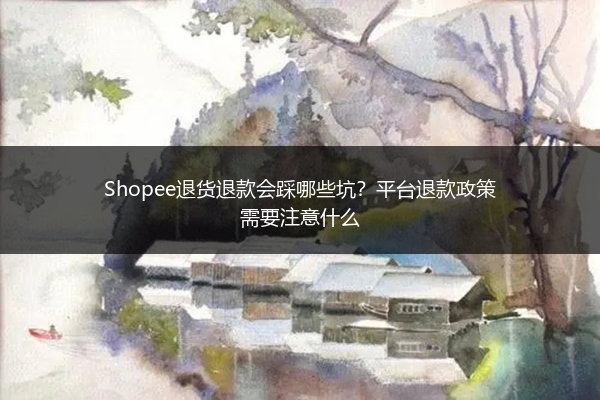 Shopee退货退款会踩哪些坑?平台退款政策需要注意什么