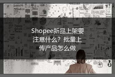 Shopee新品上架要注意什么?批量上传产品怎么做