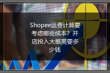 Shopee运费计算要考虑哪些成本？开店投入大概需要多少钱