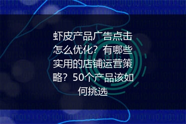 虾皮产品广告点击怎么优化?有哪些实用的店铺运营策略?50个产品该如何挑选