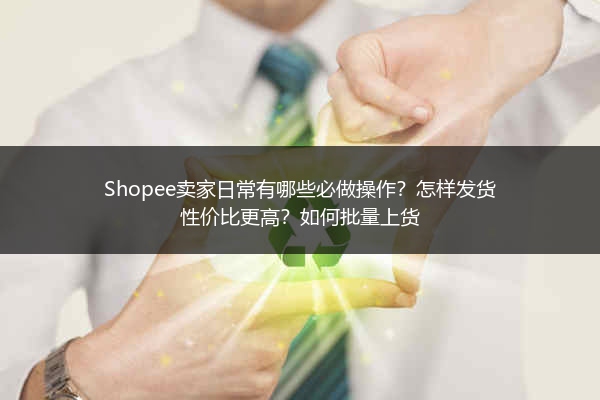 Shopee卖家日常有哪些必做操作？怎样发货性价比更高？如何批量上货