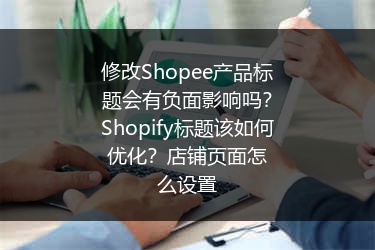 修改Shopee产品标题会有负面影响吗？Shopify标题该如何优化？店铺页面怎么设置 