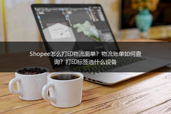 Shopee怎么打印物流面单?物流账单如何查询?打印标签选什么设备