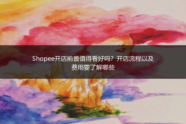 Shopee开店前景值得看好吗？开店流程以及费用要了解哪些 