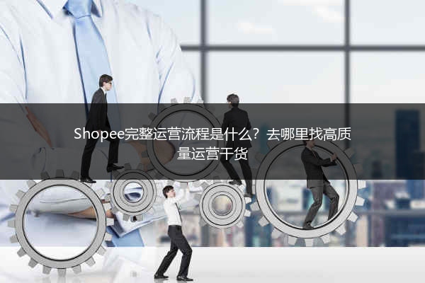 Shopee完整运营流程是什么？去哪里找高质量运营干货