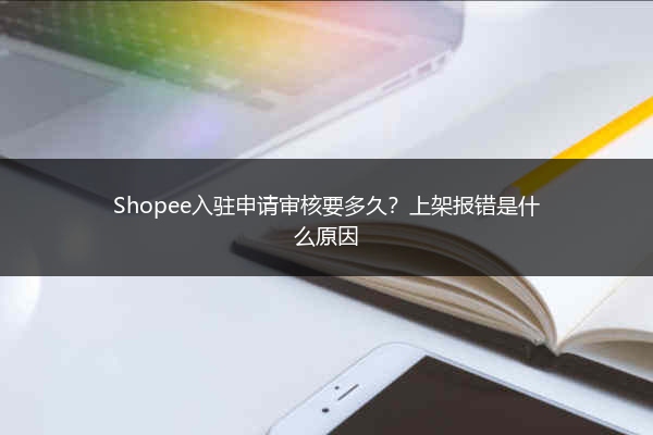 Shopee入驻申请审核要多久？上架报错是什么原因 