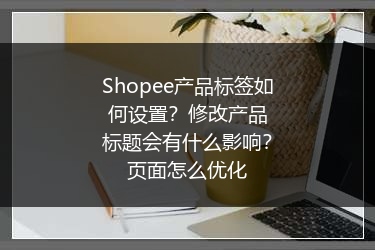 Shopee产品标签如何设置？修改产品标题会有什么影响？页面怎么优化