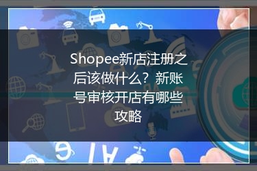 Shopee新店注册之后该做什么？新账号审核开店有哪些攻略
