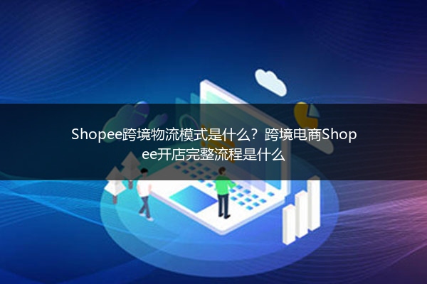 Shopee跨境物流模式是什么？跨境电商Shopee开店完整流程是什么