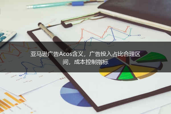 亚马逊广告Acos含义，广告投入占比合理区间，成本控制指标 