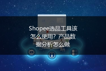 Shopee选品工具该怎么使用?产品数据分析怎么做