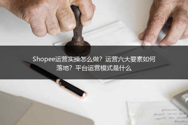 Shopee运营实操怎么做?运营六大要素如何落地?平台运营模式是什么