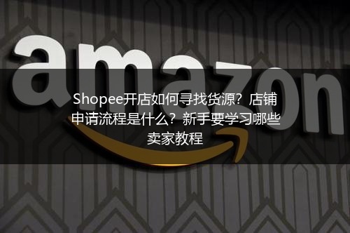 Shopee开店如何寻找货源?店铺申请流程是什么?新手要学习哪些卖家教程