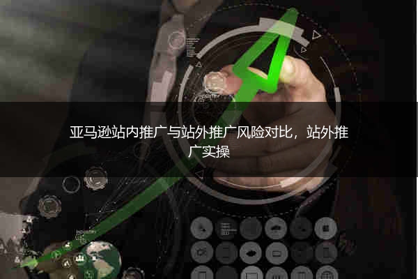亚马逊站内推广与站外推广风险对比，站外推广实操