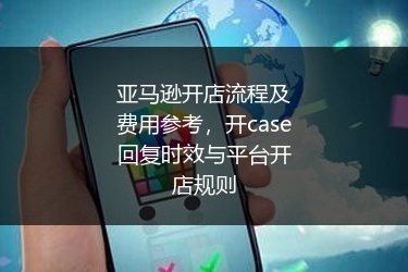 亚马逊开店流程及费用参考，开case回复时效与平台开店规则
