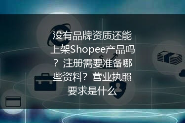 没有品牌资质还能上架Shopee产品吗？注册需要准备哪些资料？营业执照要求是什么