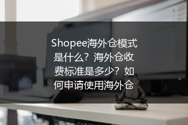 Shopee海外仓模式是什么?海外仓收费标准是多少?如何申请使用海外仓