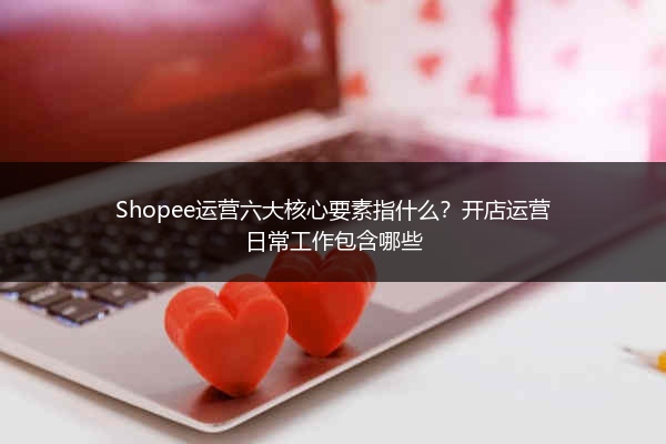 Shopee运营六大核心要素指什么？开店运营日常工作包含哪些
