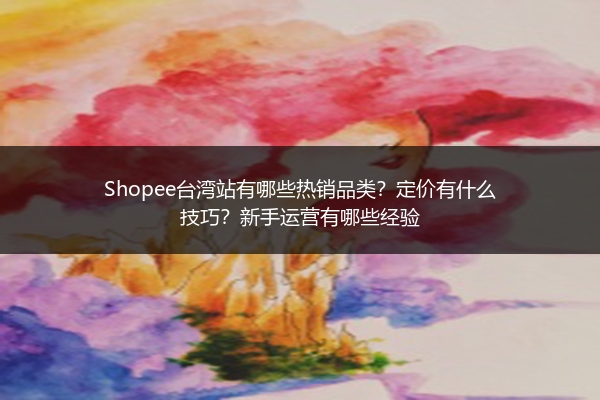 Shopee台湾站有哪些热销品类？定价有什么技巧？新手运营有哪些经验