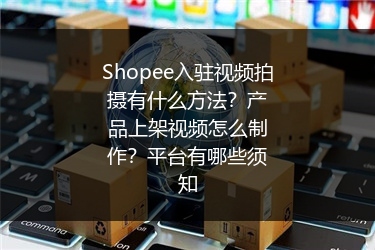 Shopee入驻视频拍摄有什么方法？产品上架视频怎么制作？平台有哪些须知