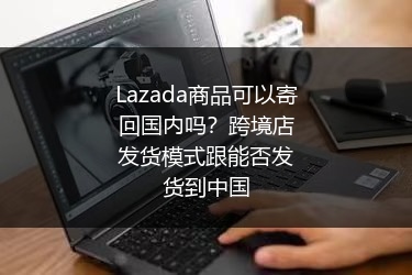 Lazada商品可以寄回国内吗？跨境店发货模式跟能否发货到中国 