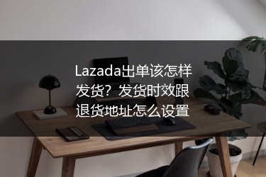Lazada出单该怎样发货？发货时效跟退货地址怎么设置 