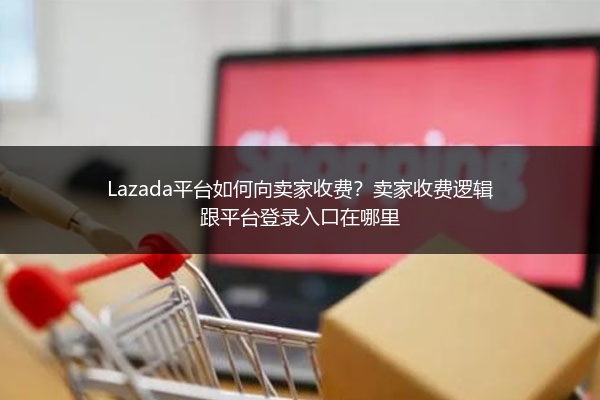 Lazada平台如何向卖家收费？卖家收费逻辑跟平台登录入口在哪里
