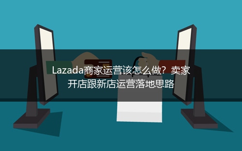 Lazada商家运营该怎么做？卖家开店跟新店运营落地思路 