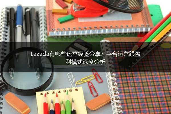 Lazada有哪些运营经验分享？平台运营跟盈利模式深度分析