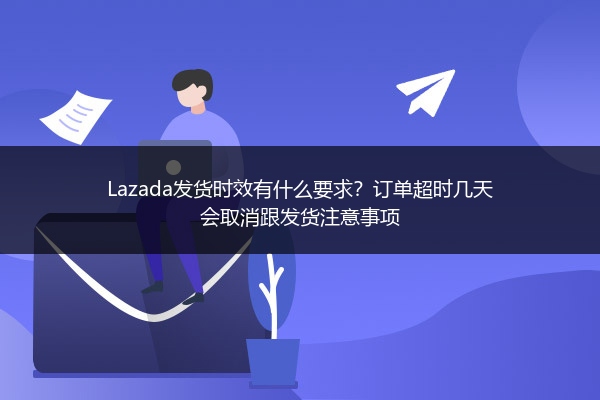 Lazada发货时效有什么要求？订单超时几天会取消跟发货注意事项