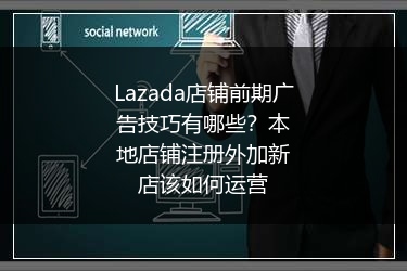 Lazada店铺前期广告技巧有哪些？本地店铺注册外加新店该如何运营