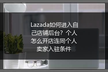 Lazada如何进入自己店铺后台？个人怎么开店连同个人卖家入驻条件