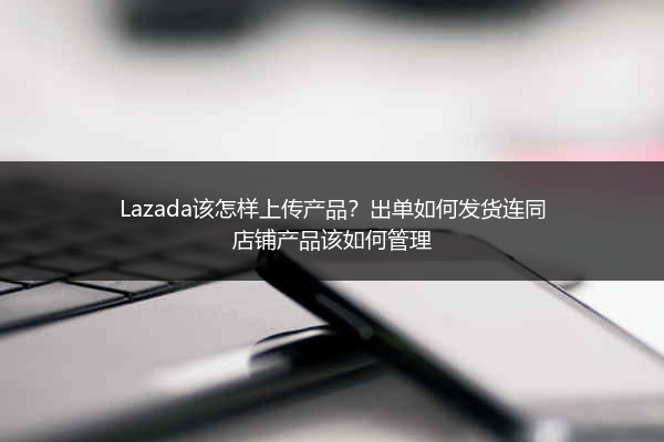 Lazada该怎样上传产品？出单如何发货连同店铺产品该如何管理