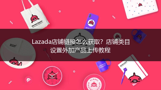 Lazada店铺链接怎么获取？店铺类目设置外加产品上传教程