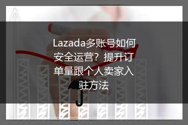 Lazada多账号如何安全运营？提升订单量跟个人卖家入驻方法