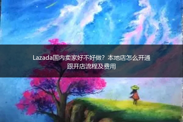Lazada国内卖家好不好做？本地店怎么开通跟开店流程及费用