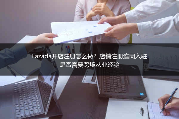 Lazada开店注册怎么做？店铺注册连同入驻是否需要跨境从业经验