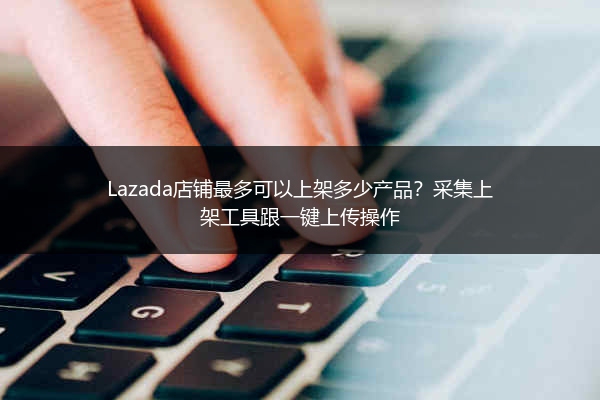 Lazada店铺最多可以上架多少产品？采集上架工具跟一键上传操作 