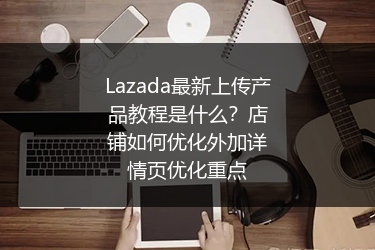 Lazada最新上传产品教程是什么？店铺如何优化外加详情页优化重点