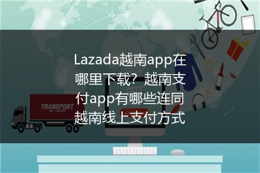 Lazada越南app在哪里下载？越南支付app有哪些连同越南线上支付方式