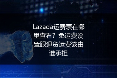 Lazada运费表在哪里查看？免运费设置跟退货运费该由谁承担