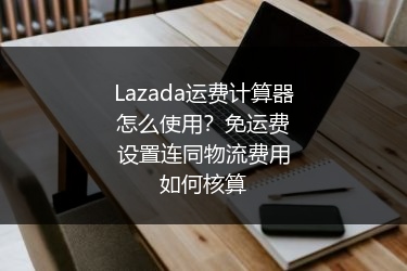 Lazada运费计算器怎么使用？免运费设置连同物流费用如何核算
