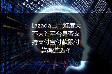 Lazada出单难度大不大？平台是否支持支付宝付款跟付款渠道选择 