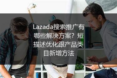 Lazada搜索推广有哪些解决方案？短描述优化跟产品类目新增方法