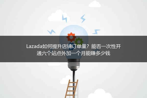 Lazada如何提升店铺订单量？能否一次性开通六个站点外加一个月能赚多少钱